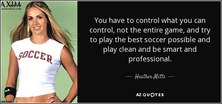 You have to control what you can control, not the entire game, and try to play the best soccer possible and play clean and be smart and professional. - Heather Mitts