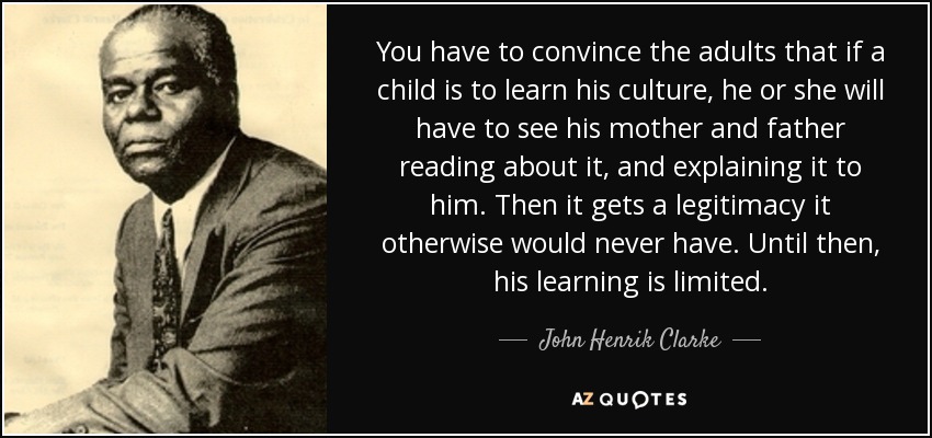 You have to convince the adults that if a child is to learn his culture, he or she will have to see his mother and father reading about it, and explaining it to him. Then it gets a legitimacy it otherwise would never have. Until then, his learning is limited. - John Henrik Clarke