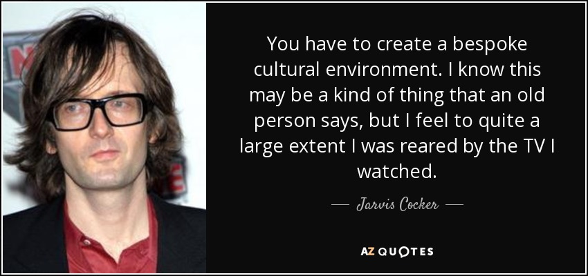 You have to create a bespoke cultural environment. I know this may be a kind of thing that an old person says, but I feel to quite a large extent I was reared by the TV I watched. - Jarvis Cocker