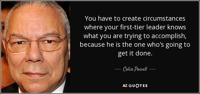 You have to create circumstances where your first-tier leader knows what you are trying to accomplish, because he is the one who's going to get it done. - Colin Powell
