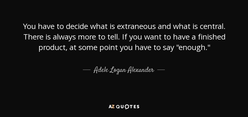 You have to decide what is extraneous and what is central. There is always more to tell. If you want to have a finished product, at some point you have to say 