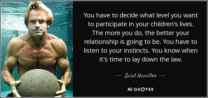 You have to decide what level you want to participate in your children's lives. The more you do, the better your relationship is going to be. You have to listen to your instincts. You know when it's time to lay down the law. - Laird Hamilton