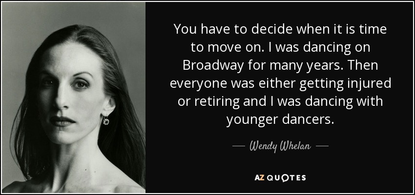 You have to decide when it is time to move on. I was dancing on Broadway for many years. Then everyone was either getting injured or retiring and I was dancing with younger dancers. - Wendy Whelan
