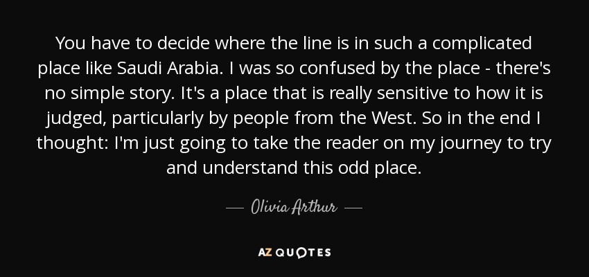 You have to decide where the line is in such a complicated place like Saudi Arabia. I was so confused by the place - there's no simple story. It's a place that is really sensitive to how it is judged, particularly by people from the West. So in the end I thought: I'm just going to take the reader on my journey to try and understand this odd place. - Olivia Arthur