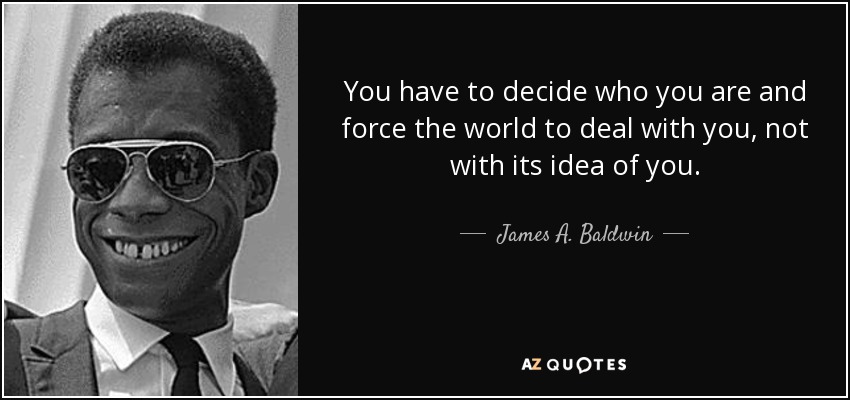 You have to decide who you are and force the world to deal with you, not with its idea of you. - James A. Baldwin