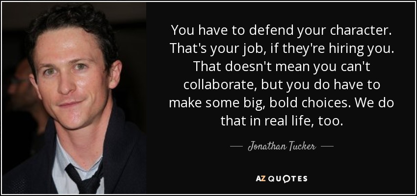 You have to defend your character. That's your job, if they're hiring you. That doesn't mean you can't collaborate, but you do have to make some big, bold choices. We do that in real life, too. - Jonathan Tucker