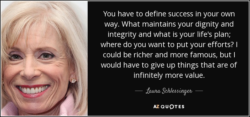 You have to define success in your own way. What maintains your dignity and integrity and what is your life's plan; where do you want to put your efforts? I could be richer and more famous, but I would have to give up things that are of infinitely more value. - Laura Schlessinger