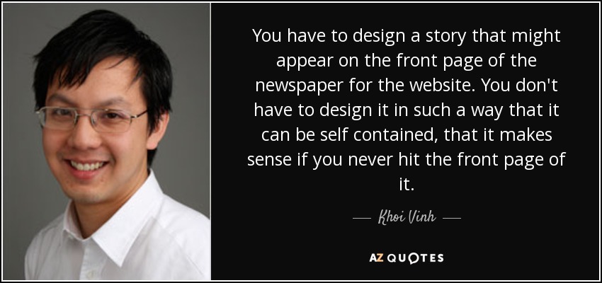 You have to design a story that might appear on the front page of the newspaper for the website. You don't have to design it in such a way that it can be self contained, that it makes sense if you never hit the front page of it. - Khoi Vinh