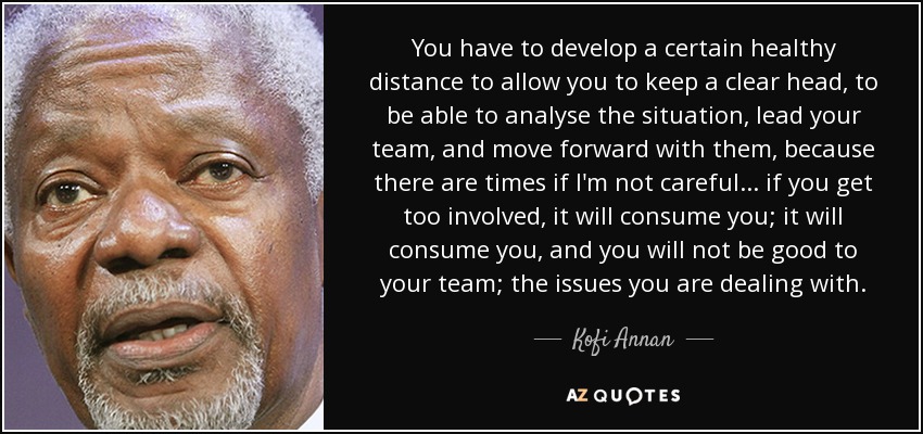 You have to develop a certain healthy distance to allow you to keep a clear head, to be able to analyse the situation, lead your team, and move forward with them, because there are times if I'm not careful... if you get too involved, it will consume you; it will consume you, and you will not be good to your team; the issues you are dealing with. - Kofi Annan