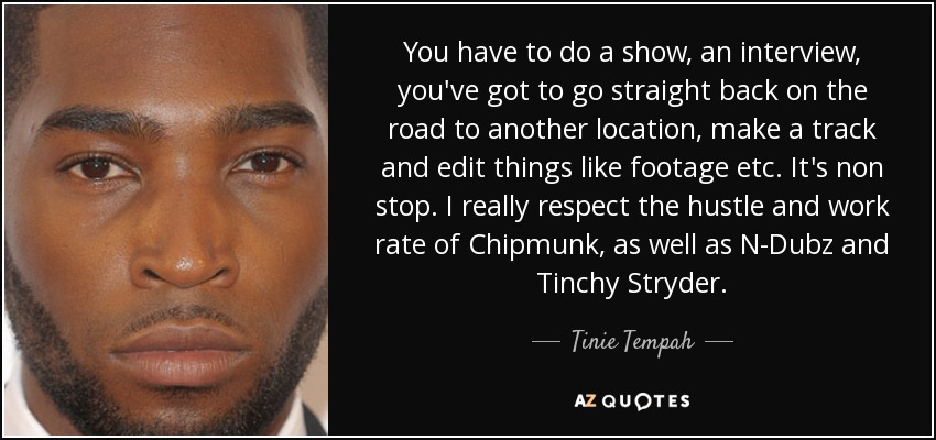 You have to do a show, an interview, you've got to go straight back on the road to another location, make a track and edit things like footage etc. It's non stop. I really respect the hustle and work rate of Chipmunk, as well as N-Dubz and Tinchy Stryder. - Tinie Tempah