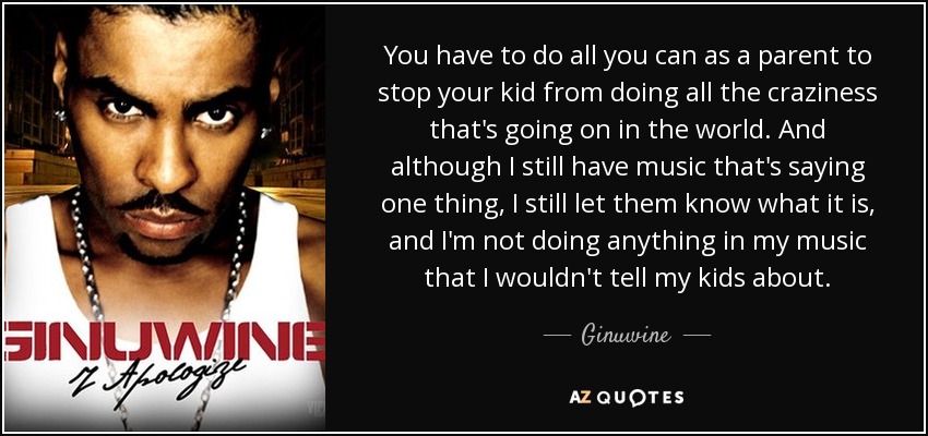 You have to do all you can as a parent to stop your kid from doing all the craziness that's going on in the world. And although I still have music that's saying one thing, I still let them know what it is, and I'm not doing anything in my music that I wouldn't tell my kids about. - Ginuwine