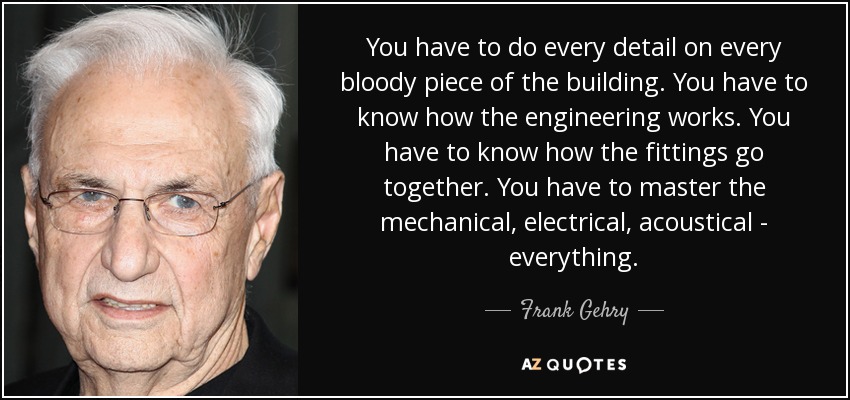 You have to do every detail on every bloody piece of the building. You have to know how the engineering works. You have to know how the fittings go together. You have to master the mechanical, electrical, acoustical - everything. - Frank Gehry