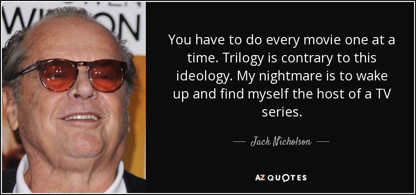 You have to do every movie one at a time. Trilogy is contrary to this ideology. My nightmare is to wake up and find myself the host of a TV series. - Jack Nicholson