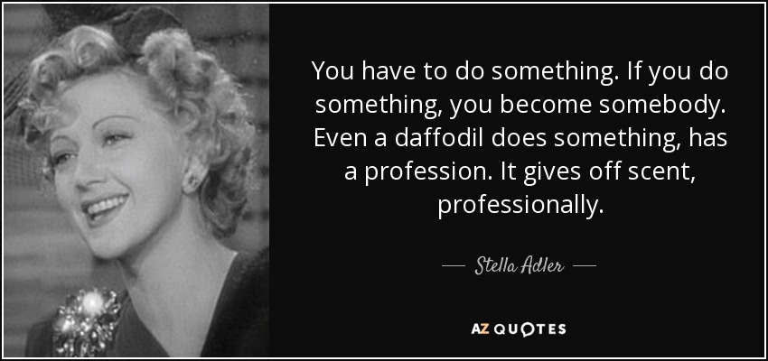 You have to do something. If you do something, you become somebody. Even a daffodil does something, has a profession. It gives off scent, professionally. - Stella Adler