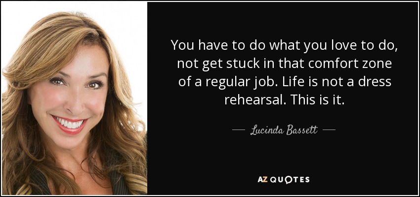 You have to do what you love to do, not get stuck in that comfort zone of a regular job. Life is not a dress rehearsal. This is it. - Lucinda Bassett