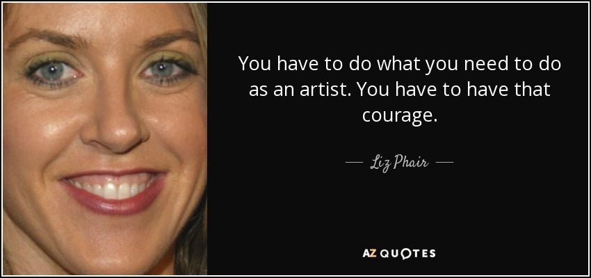 You have to do what you need to do as an artist. You have to have that courage. - Liz Phair