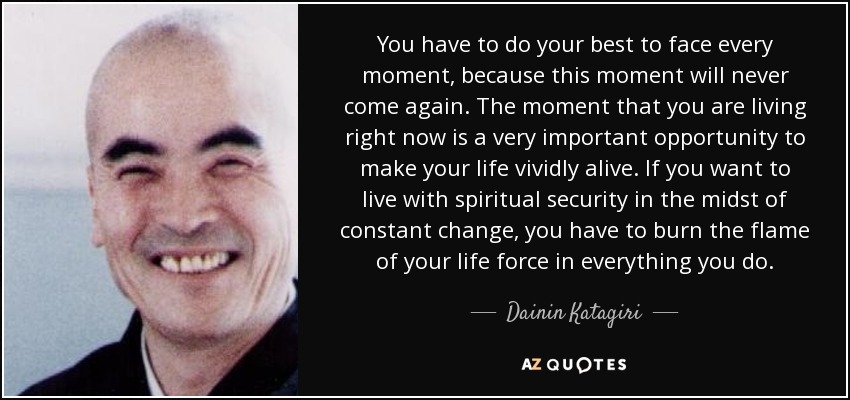 You have to do your best to face every moment, because this moment will never come again. The moment that you are living right now is a very important opportunity to make your life vividly alive. If you want to live with spiritual security in the midst of constant change, you have to burn the flame of your life force in everything you do. - Dainin Katagiri