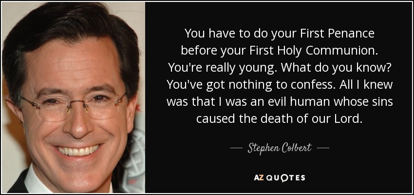 You have to do your First Penance before your First Holy Communion. You're really young. What do you know? You've got nothing to confess. All I knew was that I was an evil human whose sins caused the death of our Lord. - Stephen Colbert