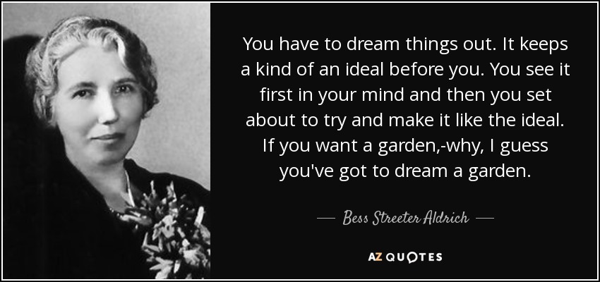 You have to dream things out. It keeps a kind of an ideal before you. You see it first in your mind and then you set about to try and make it like the ideal. If you want a garden,-why, I guess you've got to dream a garden. - Bess Streeter Aldrich