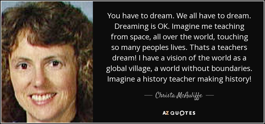 You have to dream. We all have to dream. Dreaming is OK. Imagine me teaching from space, all over the world, touching so many peoples lives. Thats a teachers dream! I have a vision of the world as a global village, a world without boundaries. Imagine a history teacher making history! - Christa McAuliffe