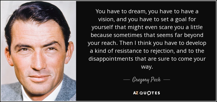 You have to dream, you have to have a vision, and you have to set a goal for yourself that might even scare you a little because sometimes that seems far beyond your reach. Then I think you have to develop a kind of resistance to rejection, and to the disappointments that are sure to come your way. - Gregory Peck
