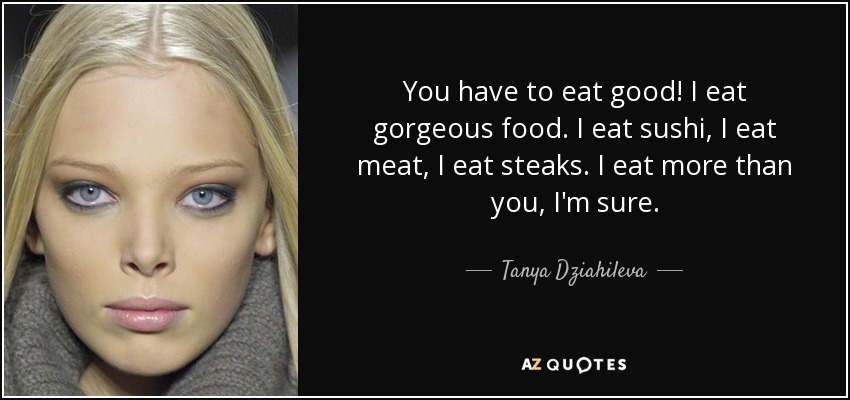 You have to eat good! I eat gorgeous food. I eat sushi, I eat meat, I eat steaks. I eat more than you, I'm sure. - Tanya Dziahileva