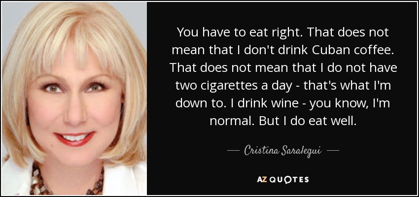 You have to eat right. That does not mean that I don't drink Cuban coffee. That does not mean that I do not have two cigarettes a day - that's what I'm down to. I drink wine - you know, I'm normal. But I do eat well. - Cristina Saralegui