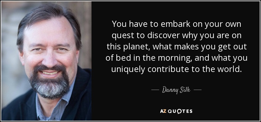 You have to embark on your own quest to discover why you are on this planet, what makes you get out of bed in the morning, and what you uniquely contribute to the world. - Danny Silk