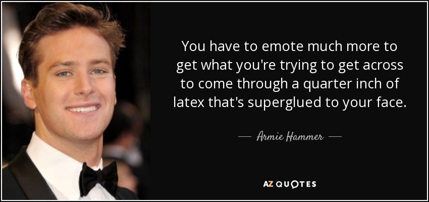 You have to emote much more to get what you're trying to get across to come through a quarter inch of latex that's superglued to your face. - Armie Hammer
