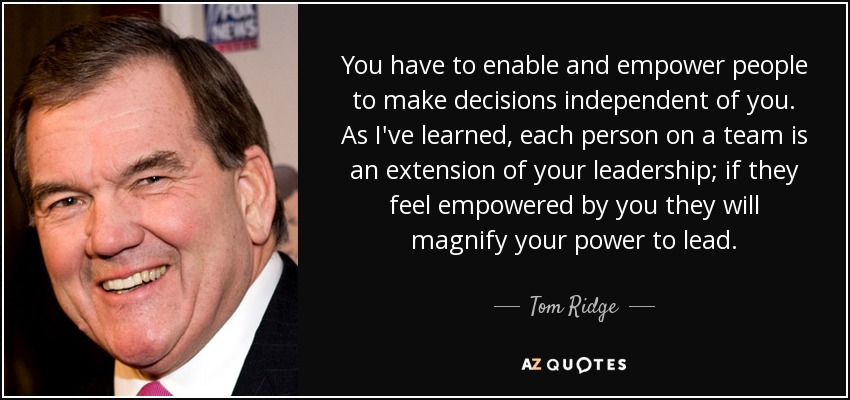 You have to enable and empower people to make decisions independent of you. As I've learned, each person on a team is an extension of your leadership; if they feel empowered by you they will magnify your power to lead. - Tom Ridge