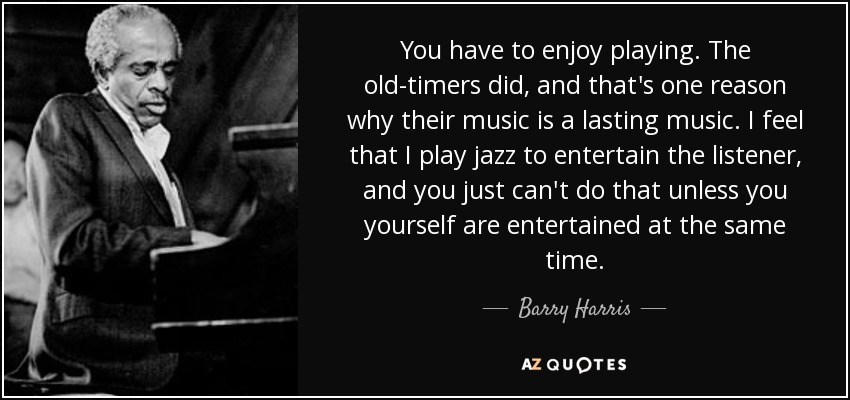You have to enjoy playing. The old-timers did, and that's one reason why their music is a lasting music. I feel that I play jazz to entertain the listener, and you just can't do that unless you yourself are entertained at the same time. - Barry Harris
