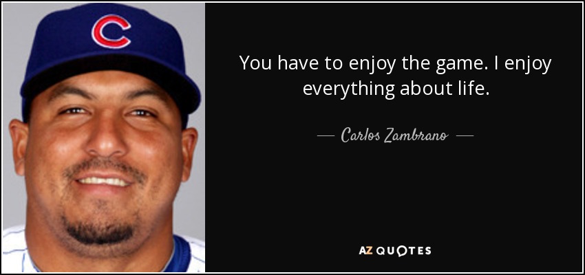 You have to enjoy the game. I enjoy everything about life. - Carlos Zambrano