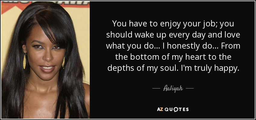 You have to enjoy your job; you should wake up every day and love what you do... I honestly do... From the bottom of my heart to the depths of my soul. I'm truly happy. - Aaliyah