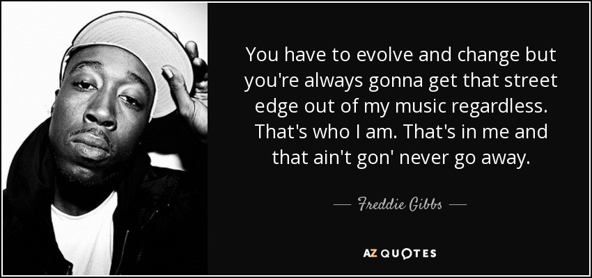 You have to evolve and change but you're always gonna get that street edge out of my music regardless. That's who I am. That's in me and that ain't gon' never go away. - Freddie Gibbs