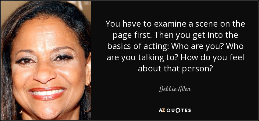 You have to examine a scene on the page first. Then you get into the basics of acting: Who are you? Who are you talking to? How do you feel about that person? - Debbie Allen