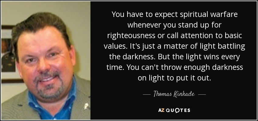 You have to expect spiritual warfare whenever you stand up for righteousness or call attention to basic values. It's just a matter of light battling the darkness. But the light wins every time. You can't throw enough darkness on light to put it out. - Thomas Kinkade