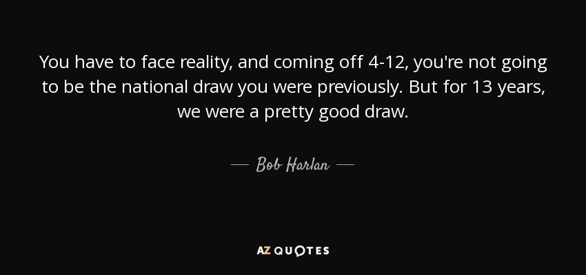 You have to face reality, and coming off 4-12, you're not going to be the national draw you were previously. But for 13 years, we were a pretty good draw. - Bob Harlan