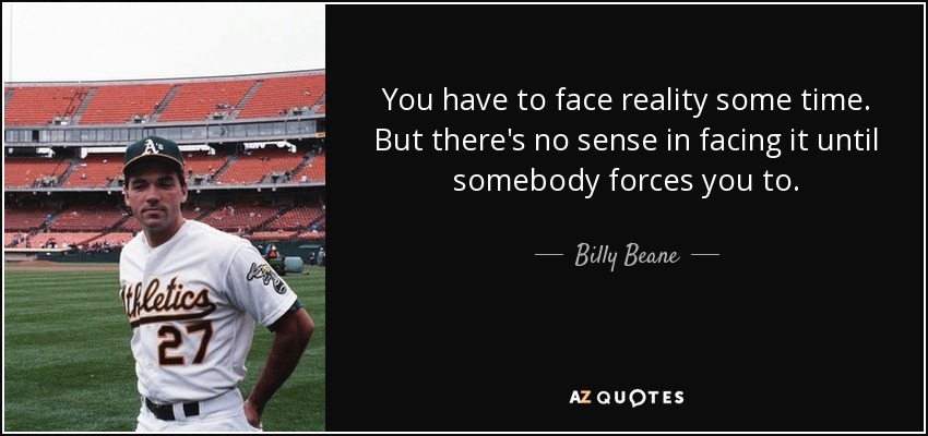 You have to face reality some time. But there's no sense in facing it until somebody forces you to. - Billy Beane