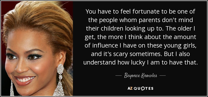 You have to feel fortunate to be one of the people whom parents don't mind their children looking up to. The older I get, the more I think about the amount of influence I have on these young girls, and it's scary sometimes. But I also understand how lucky I am to have that. - Beyonce Knowles