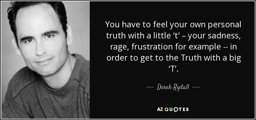 You have to feel your own personal truth with a little ‘t’ – your sadness, rage, frustration for example -- in order to get to the Truth with a big ‘T’. - Derek Rydall