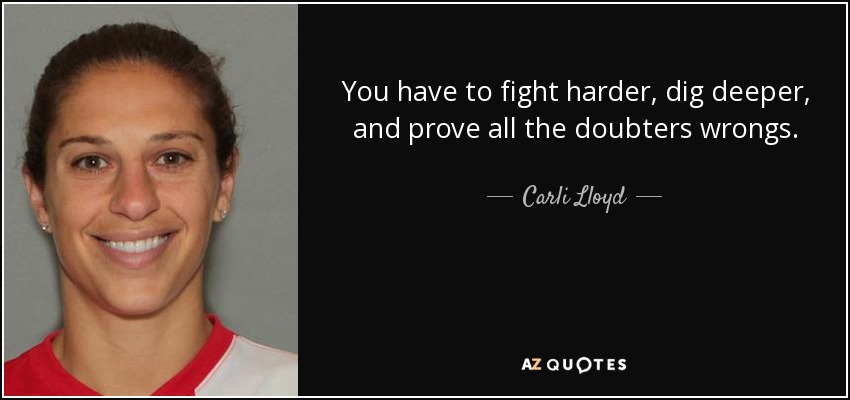 You have to fight harder, dig deeper, and prove all the doubters wrongs. - Carli Lloyd