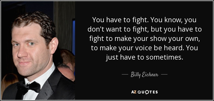 You have to fight. You know, you don't want to fight, but you have to fight to make your show your own, to make your voice be heard. You just have to sometimes. - Billy Eichner