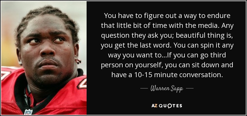 You have to figure out a way to endure that little bit of time with the media. Any question they ask you; beautiful thing is, you get the last word. You can spin it any way you want to…If you can go third person on yourself, you can sit down and have a 10-15 minute conversation. - Warren Sapp