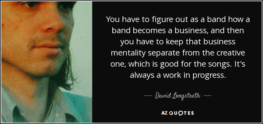 You have to figure out as a band how a band becomes a business, and then you have to keep that business mentality separate from the creative one, which is good for the songs. It's always a work in progress. - David Longstreth