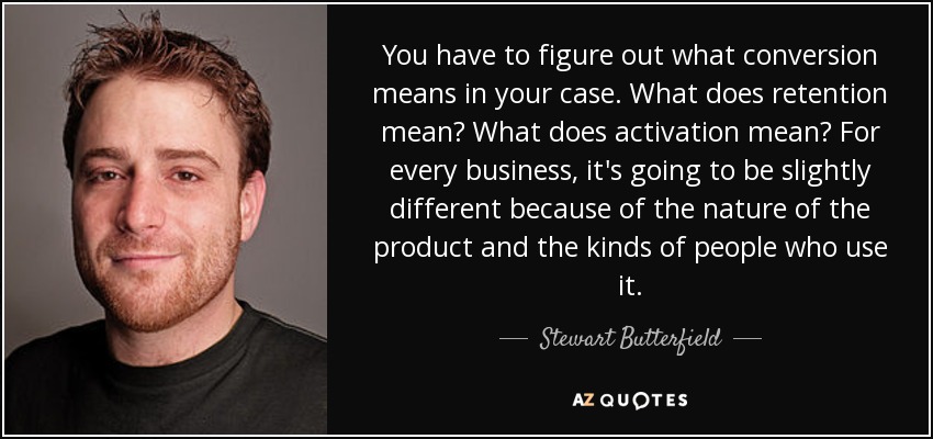 You have to figure out what conversion means in your case. What does retention mean? What does activation mean? For every business, it's going to be slightly different because of the nature of the product and the kinds of people who use it. - Stewart Butterfield