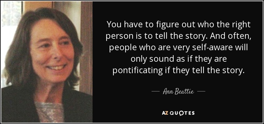You have to figure out who the right person is to tell the story. And often, people who are very self-aware will only sound as if they are pontificating if they tell the story. - Ann Beattie