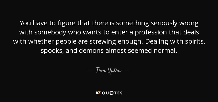 You have to figure that there is something seriously wrong with somebody who wants to enter a profession that deals with whether people are screwing enough. Dealing with spirits, spooks, and demons almost seemed normal. - Tom Upton