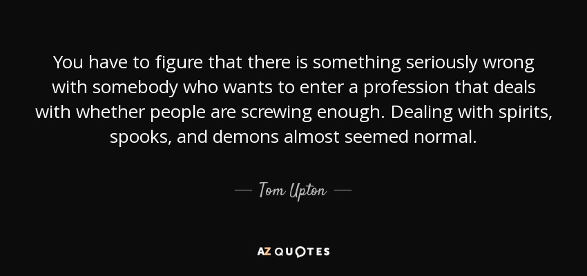 You have to figure that there is something seriously wrong with somebody who wants to enter a profession that deals with whether people are screwing enough. Dealing with spirits, spooks, and demons almost seemed normal. - Tom Upton