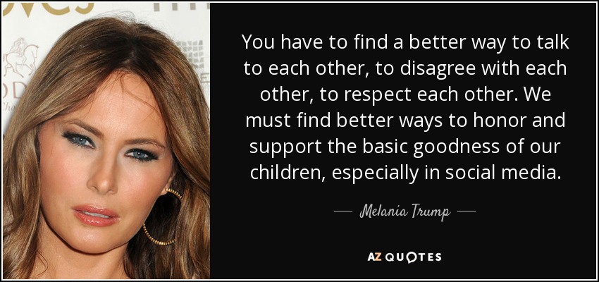 You have to find a better way to talk to each other, to disagree with each other, to respect each other. We must find better ways to honor and support the basic goodness of our children, especially in social media. - Melania Trump