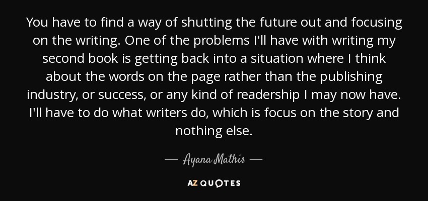 You have to find a way of shutting the future out and focusing on the writing. One of the problems I'll have with writing my second book is getting back into a situation where I think about the words on the page rather than the publishing industry, or success, or any kind of readership I may now have. I'll have to do what writers do, which is focus on the story and nothing else. - Ayana Mathis